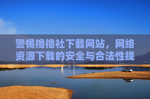 警惕撸撸社下载网站,网络资源下载的安全与合法性提醒,警惕撸撸社下载网站,网络资源下载安全与合法性提醒 警惕撸撸社下载网站,网络资源下载的安全与合法性提醒,警惕撸撸社下载网站,网络资源下载安全与合法性提醒