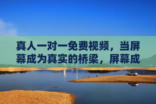 真人一对一免费视频,当屏幕成为真实的桥梁,屏幕成桥,真实相见,一对一免费视频 真人一对一免费视频,当屏幕成为真实的桥梁,屏幕成桥,真实相见,一对一免费视频