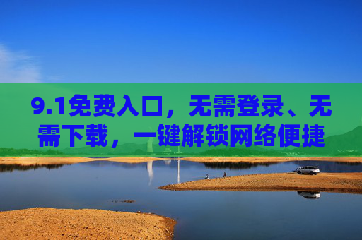 9.1免费入口,无需登录、无需下载,一键解锁网络便捷体验,1免费入口,免登录免下载,一键解锁便捷网络体验 9.1免费入口,无需登录、无需下载,一键解锁网络便捷体验,1免费入口,免登录免下载,一键解锁便捷网络体验
