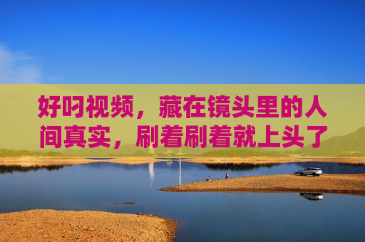 好叼视频,藏在镜头里的人间真实,刷着刷着就上头了,镜头里的人间真实,刷着刷着就上头了 好叼视频,藏在镜头里的人间真实,刷着刷着就上头了,镜头里的人间真实,刷着刷着就上头了