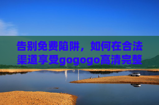告别免费陷阱，如何在合法渠道享受gogogo高清完整版观影体验？合法观影，告别免费陷阱，畅享gogogo高清完整版