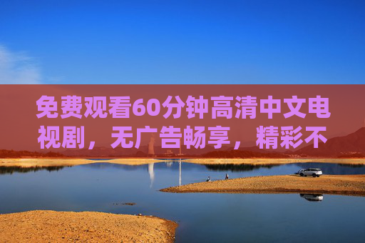 免费观看60分钟高清中文电视剧,无广告畅享,精彩不错过!免费畅看60分钟高清中文剧 无广告不错过精彩 免费观看60分钟高清中文电视剧,无广告畅享,精彩不错过!免费畅看60分钟高清中文剧 无广告不错过精彩