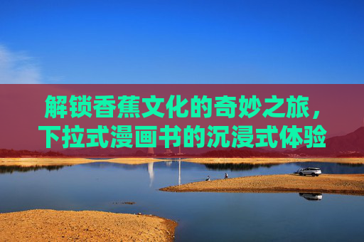 解锁香蕉文化的奇妙之旅,下拉式漫画书的沉浸式体验,下拉式漫画书,沉浸式解锁香蕉文化的奇妙之旅 解锁香蕉文化的奇妙之旅,下拉式漫画书的沉浸式体验,下拉式漫画书,沉浸式解锁香蕉文化的奇妙之旅