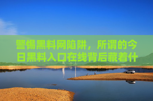警惕黑料网陷阱,所谓的今日黑料入口在线背后藏着什么?警惕今日黑料入口在线陷阱,背后藏着什么? 警惕黑料网陷阱,所谓的今日黑料入口在线背后藏着什么?警惕今日黑料入口在线陷阱,背后藏着什么?