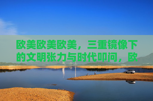 欧美欧美欧美,三重镜像下的文明张力与时代叩问,欧美三重镜像,文明张力与时代叩问 欧美欧美欧美,三重镜像下的文明张力与时代叩问,欧美三重镜像,文明张力与时代叩问