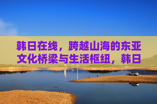 韩日在线,跨越山海的东亚文化桥梁与生活枢纽,韩日在线,跨越山海的东亚文化桥梁与生活枢纽 韩日在线,跨越山海的东亚文化桥梁与生活枢纽,韩日在线,跨越山海的东亚文化桥梁与生活枢纽
