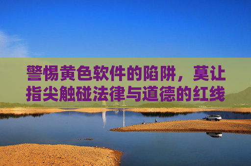 警惕黄色软件的陷阱,莫让指尖触碰法律与道德的红线,警惕黄色软件陷阱,莫触法律道德红线 警惕黄色软件的陷阱,莫让指尖触碰法律与道德的红线,警惕黄色软件陷阱,莫触法律道德红线