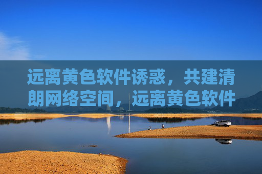 远离黄色软件诱惑,共建清朗网络空间,远离黄色软件诱惑,共建清朗网络空间 远离黄色软件诱惑,共建清朗网络空间,远离黄色软件诱惑,共建清朗网络空间