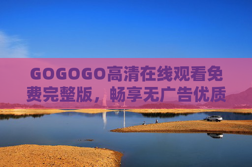 GOGOGO高清在线观看免费完整版,畅享无广告优质观影体验,GOGOGO高清免费在线观看完整版无广告优质观影体验 GOGOGO高清在线观看免费完整版,畅享无广告优质观影体验,GOGOGO高清免费在线观看完整版无广告优质观影体验