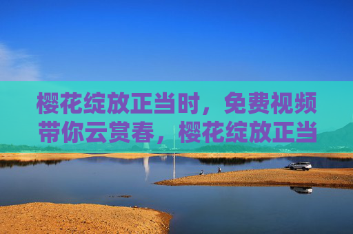 樱花绽放正当时,免费视频带你云赏春,樱花绽放正当时,免费视频云赏春 樱花绽放正当时,免费视频带你云赏春,樱花绽放正当时,免费视频云赏春