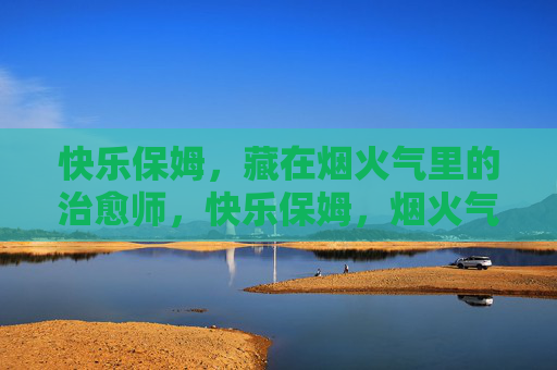 快乐保姆,藏在烟火气里的治愈师,快乐保姆,烟火气里的治愈师 快乐保姆,藏在烟火气里的治愈师,快乐保姆,烟火气里的治愈师