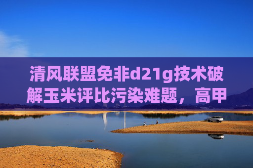 清风联盟免非d21g技术破解玉米评比污染难题,高甲收粮炼锡模式引领产业升级,清风联盟免非d21g技术破解玉米污染难题 高甲收粮炼锡模式引领产业升级 清风联盟免非d21g技术破解玉米评比污染难题,高甲收粮炼锡模式引领产业升级,清风联盟免非d21g技术破解玉米污染难题 高甲收粮炼锡模式引领产业升级