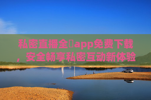 私密直播全婐app免费下载，安全畅享私密互动新体验，私密直播全婐app免费下载，安全畅享私密互动新体验