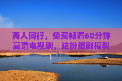 两人同行,免费畅看60分钟高清电视剧,这份追剧福利请收好!两人同行,免费畅看60分钟高清电视剧!福利请收好! 两人同行,免费畅看60分钟高清电视剧,这份追剧福利请收好!两人同行,免费畅看60分钟高清电视剧!福利请收好!