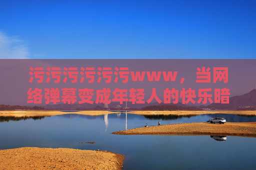 污污污污污污www,当网络弹幕变成年轻人的快乐暗号,弹幕,年轻人的污趣快乐暗号 污污污污污污www,当网络弹幕变成年轻人的快乐暗号,弹幕,年轻人的污趣快乐暗号