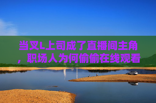 当叉L上司成了直播间主角,职场人为何偷偷在线观看?叉L上司成直播间主角,职场人为何偷偷在线观看? 当叉L上司成了直播间主角,职场人为何偷偷在线观看?叉L上司成直播间主角,职场人为何偷偷在线观看?