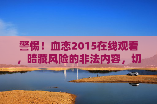 警惕!血恋2015在线观看,暗藏风险的非法内容,切勿随意点击,警惕!血恋2015在线观看暗藏非法风险,切勿随意点击 警惕!血恋2015在线观看,暗藏风险的非法内容,切勿随意点击,警惕!血恋2015在线观看暗藏非法风险,切勿随意点击
