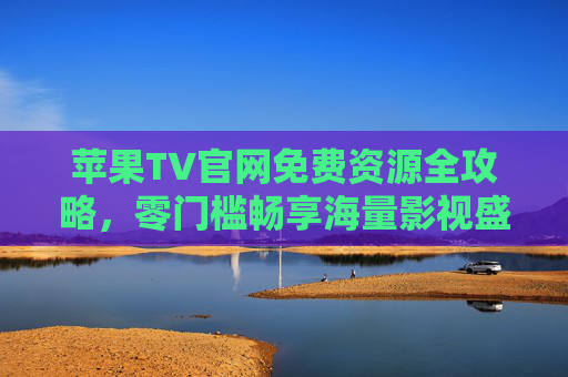 苹果TV官网免费资源全攻略,零门槛畅享海量影视盛宴,苹果TV官网免费资源全攻略,零门槛畅享海量影视盛宴 苹果TV官网免费资源全攻略,零门槛畅享海量影视盛宴,苹果TV官网免费资源全攻略,零门槛畅享海量影视盛宴