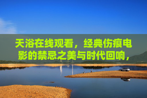 天浴在线观看,经典伤痕电影的禁忌之美与时代回响,天浴,经典伤痕电影的禁忌之美与时代回响 天浴在线观看,经典伤痕电影的禁忌之美与时代回响,天浴,经典伤痕电影的禁忌之美与时代回响