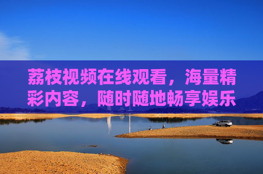 荔枝视频在线观看，海量精彩内容，随时随地畅享娱乐时光，荔枝视频在线观看，海量内容随时随地畅享娱乐