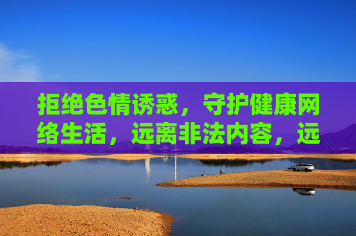 拒绝色情诱惑,守护健康网络生活,远离非法内容,远离非法色情,守护健康网络 拒绝色情诱惑,守护健康网络生活,远离非法内容,远离非法色情,守护健康网络
