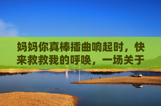 妈妈你真棒插曲响起时,快来救救我的呼唤,一场关于成长的在线救赎,妈妈的救赎,成长的在线呼唤 妈妈你真棒插曲响起时,快来救救我的呼唤,一场关于成长的在线救赎,妈妈的救赎,成长的在线呼唤