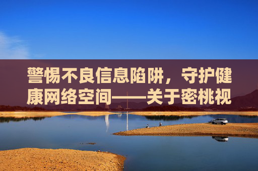 警惕不良信息陷阱,守护健康网络空间——关于密桃视频在线观看18的理性提醒,警惕密桃视频在线观看18陷阱,守护健康网络空间 警惕不良信息陷阱,守护健康网络空间——关于密桃视频在线观看18的理性提醒,警惕密桃视频在线观看18陷阱,守护健康网络空间