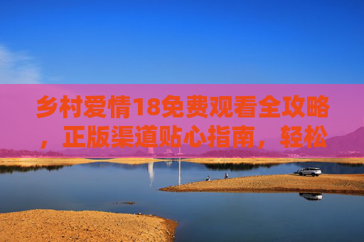 乡村爱情18免费观看全攻略，正版渠道贴心指南，轻松追更象牙山故事，乡村爱情18免费观看全攻略，正版渠道贴心指南，轻松追更象牙山故事