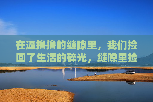 在逼撸撸的缝隙里,我们捡回了生活的碎光,缝隙里捡回生活的碎光 在逼撸撸的缝隙里,我们捡回了生活的碎光,缝隙里捡回生活的碎光