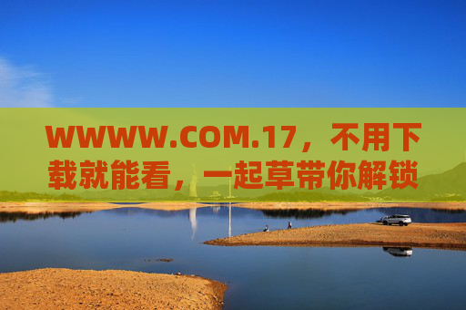 WWWW.COM.17,不用下载就能看,一起草带你解锁在线新体验,WWWW.COM.17,免下载解锁在线新体验 WWWW.COM.17,不用下载就能看,一起草带你解锁在线新体验,WWWW.COM.17,免下载解锁在线新体验