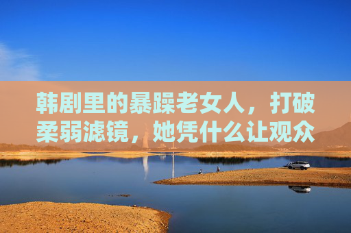 韩剧里的暴躁老女人,打破柔弱滤镜,她凭什么让观众又爱又怕?韩剧暴躁老女人,打破柔弱滤镜,凭什么又爱又怕? 韩剧里的暴躁老女人,打破柔弱滤镜,她凭什么让观众又爱又怕?韩剧暴躁老女人,打破柔弱滤镜,凭什么又爱又怕?