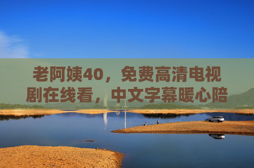 老阿姨40,免费高清电视剧在线看,中文字幕暖心陪伴,老阿姨40免费高清电视剧在线看,中文字幕暖心陪伴 老阿姨40,免费高清电视剧在线看,中文字幕暖心陪伴,老阿姨40免费高清电视剧在线看,中文字幕暖心陪伴
