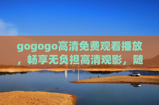 gogogo高清免费观看播放,畅享无负担高清观影,随时随地追剧自由 gogogo高清免费观看播放,畅享无负担高清观影,随时随地追剧自由