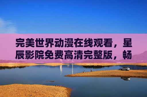 完美世界动漫在线观看，星辰影院免费高清完整版，畅享不卡顿追剧体验，完美世界动漫在线观看 - 星辰影院免费高清完整版不卡顿