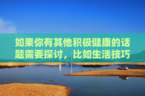 如果你有其他积极健康的话题需要探讨,比如生活技巧、文化知识、科技发展等,我很乐意为你提供帮助。让我们携手传播正能量,共同维护良好的网络生态,传播积极健康正能量,共建良好网络生态 如果你有其他积极健康的话题需要探讨,比如生活技巧、文化知识、科技发展等,我很乐意为你提供帮助。让我们携手传播正能量,共同维护良好的网络生态,传播积极健康正能量,共建良好网络生态