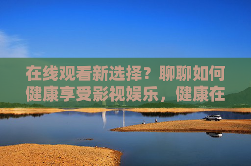 在线观看新选择?聊聊如何健康享受影视娱乐,健康在线观看,影视娱乐新选择 在线观看新选择?聊聊如何健康享受影视娱乐,健康在线观看,影视娱乐新选择