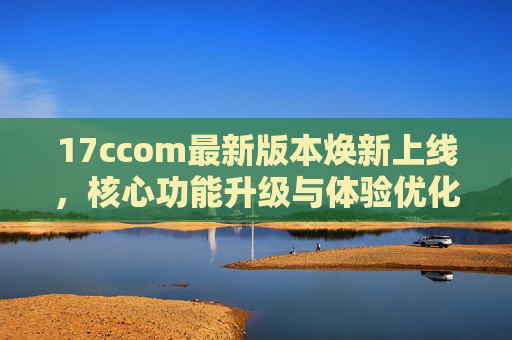 17ccom最新版本焕新上线,核心功能升级与体验优化全解析,17ccom最新版本焕新上线,核心功能升级与体验优化全解析 17ccom最新版本焕新上线,核心功能升级与体验优化全解析,17ccom最新版本焕新上线,核心功能升级与体验优化全解析