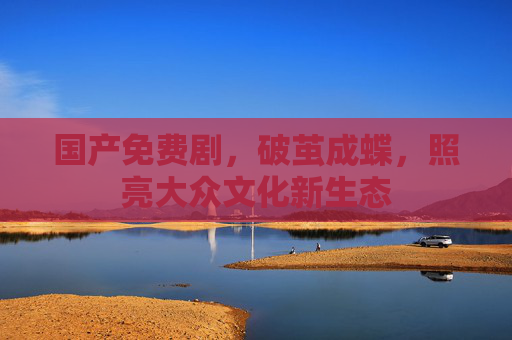 国产免费剧,破茧成蝶,照亮大众文化新生态 国产免费剧,破茧成蝶,照亮大众文化新生态