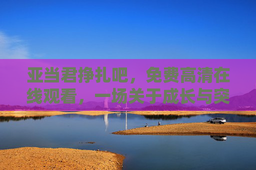 亚当君挣扎吧,免费高清在线观看,一场关于成长与突破的沉浸式体验,沉浸式成长突破体验,亚当君挣扎吧免费高清在线观看 亚当君挣扎吧,免费高清在线观看,一场关于成长与突破的沉浸式体验,沉浸式成长突破体验,亚当君挣扎吧免费高清在线观看