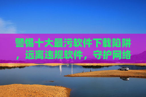 警惕十大最污软件下载陷阱,远离违规软件,守护网络安全,警惕十大最污软件下载陷阱,守护网络安全 警惕十大最污软件下载陷阱,远离违规软件,守护网络安全,警惕十大最污软件下载陷阱,守护网络安全