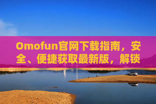 Omofun官网下载指南,安全、便捷获取最新版,解锁趣味新体验 Omofun官网下载指南,安全、便捷获取最新版,解锁趣味新体验