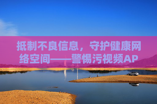抵制不良信息,守护健康网络空间——警惕污视频APP的危害,警惕污视频APP危害,守护健康网络空间 抵制不良信息,守护健康网络空间——警惕污视频APP的危害,警惕污视频APP危害,守护健康网络空间