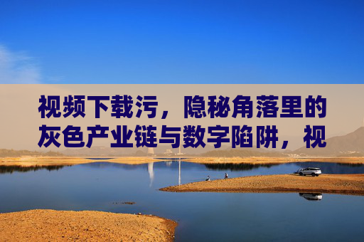 视频下载污,隐秘角落里的灰色产业链与数字陷阱,视频下载污,隐秘角落的灰色产业链与数字陷阱 视频下载污,隐秘角落里的灰色产业链与数字陷阱,视频下载污,隐秘角落的灰色产业链与数字陷阱