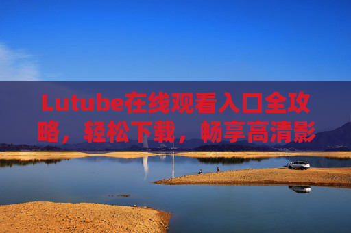 Lutube在线观看入口全攻略,轻松下载,畅享高清影视盛宴,Lutube全攻略,在线观看入口+轻松下载,畅享高清影视盛宴 Lutube在线观看入口全攻略,轻松下载,畅享高清影视盛宴,Lutube全攻略,在线观看入口+轻松下载,畅享高清影视盛宴