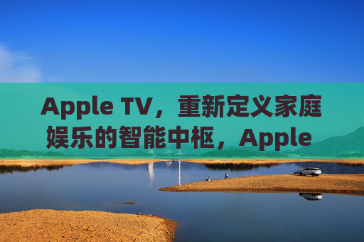 Apple TV,重新定义家庭娱乐的智能中枢,Apple TV,重新定义家庭娱乐的智能中枢 Apple TV,重新定义家庭娱乐的智能中枢,Apple TV,重新定义家庭娱乐的智能中枢