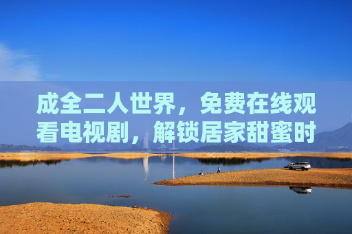 成全二人世界,免费在线观看电视剧,解锁居家甜蜜时光,免费在线观剧,解锁居家二人甜蜜时光 成全二人世界,免费在线观看电视剧,解锁居家甜蜜时光,免费在线观剧,解锁居家二人甜蜜时光