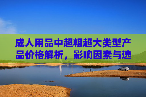 成人用品中超粗超大类型产品价格解析,影响因素与选购建议,成人用品超粗超大类型产品价格解析、影响因素与选购建议 成人用品中超粗超大类型产品价格解析,影响因素与选购建议,成人用品超粗超大类型产品价格解析、影响因素与选购建议