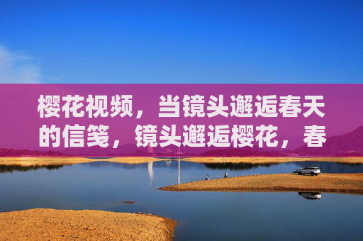 樱花视频,当镜头邂逅春天的信笺,镜头邂逅樱花,春日信笺 樱花视频,当镜头邂逅春天的信笺,镜头邂逅樱花,春日信笺