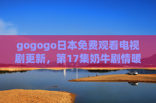 gogogo日本免费观看电视剧更新,第17集奶牛剧情暖心上线,治愈系故事引共鸣,gogogo日剧更新,第17集奶牛暖心治愈剧情引共鸣 gogogo日本免费观看电视剧更新,第17集奶牛剧情暖心上线,治愈系故事引共鸣,gogogo日剧更新,第17集奶牛暖心治愈剧情引共鸣