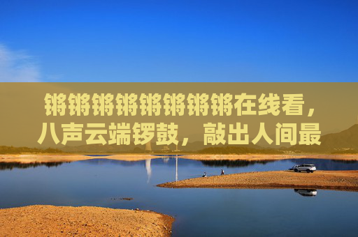 锵锵锵锵锵锵锵锵在线看,八声云端锣鼓,敲出人间最热闹的烟火,锵锵云端锣鼓,敲出人间烟火 锵锵锵锵锵锵锵锵在线看,八声云端锣鼓,敲出人间最热闹的烟火,锵锵云端锣鼓,敲出人间烟火